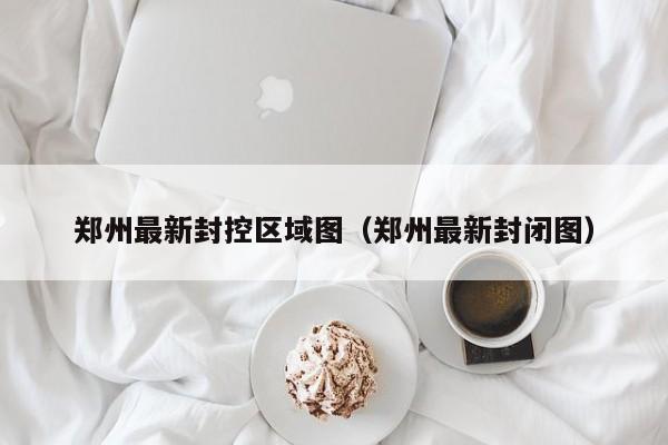 郑州最新封控区域图（郑州最新封闭图）
