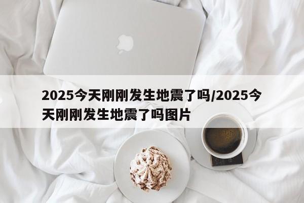 2025今天刚刚发生地震了吗/2025今天刚刚发生地震了吗图片