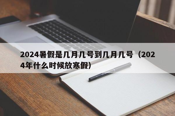 2024暑假是几月几号到几月几号（2024年什么时候放寒假）