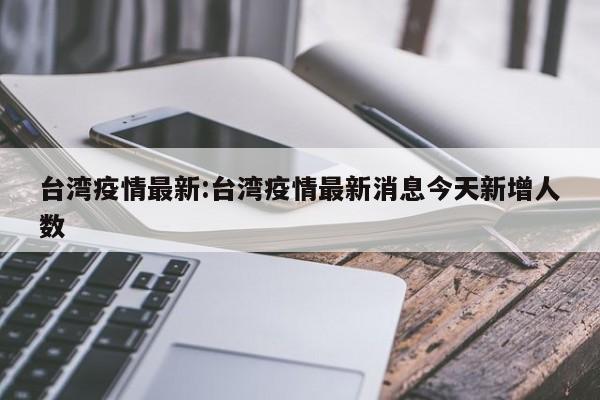 台湾疫情最新:台湾疫情最新消息今天新增人数