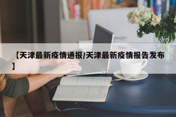 【天津最新疫情通报/天津最新疫情报告发布】