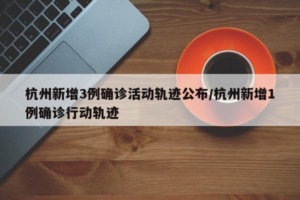 杭州新增3例确诊活动轨迹公布/杭州新增1例确诊行动轨迹