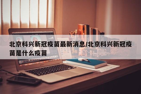 北京科兴新冠疫苗最新消息/北京科兴新冠疫苗是什么疫苗