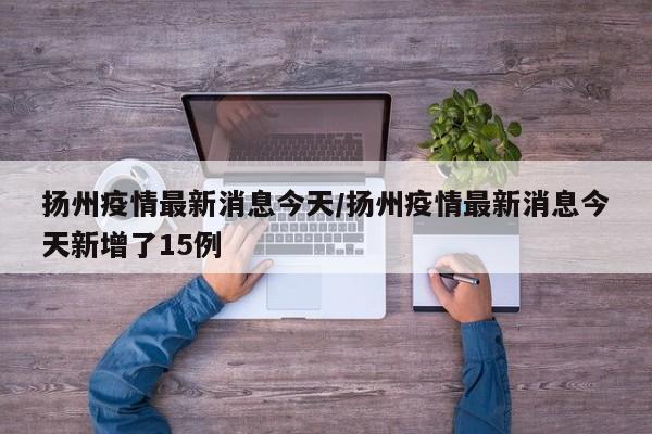扬州疫情最新消息今天/扬州疫情最新消息今天新增了15例