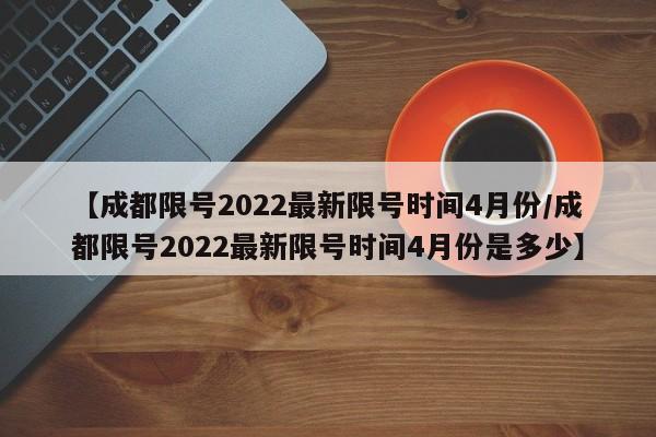 【成都限号2022最新限号时间4月份/成都限号2022最新限号时间4月份是多少】