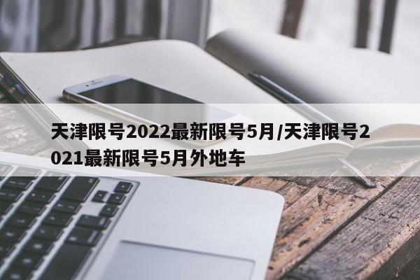 天津限号2022最新限号5月/天津限号2021最新限号5月外地车