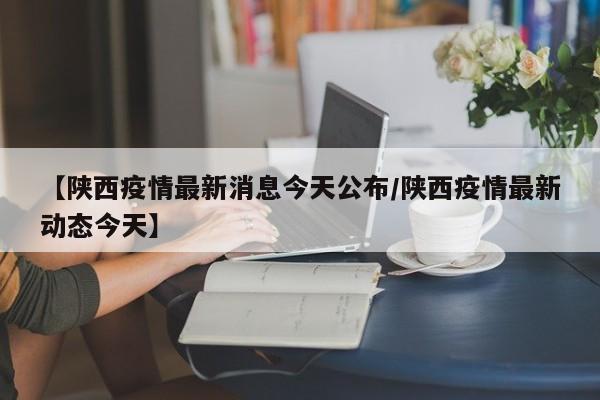 【陕西疫情最新消息今天公布/陕西疫情最新动态今天】