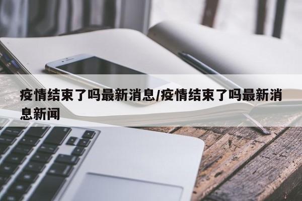 疫情结束了吗最新消息/疫情结束了吗最新消息新闻