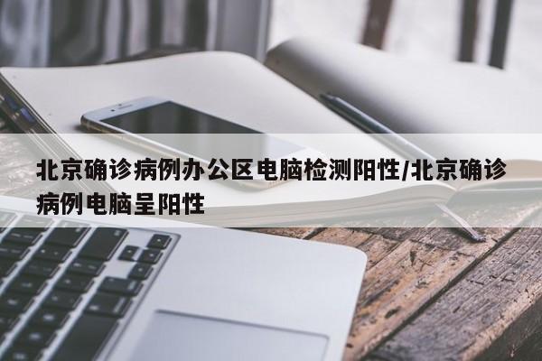 北京确诊病例办公区电脑检测阳性/北京确诊病例电脑呈阳性