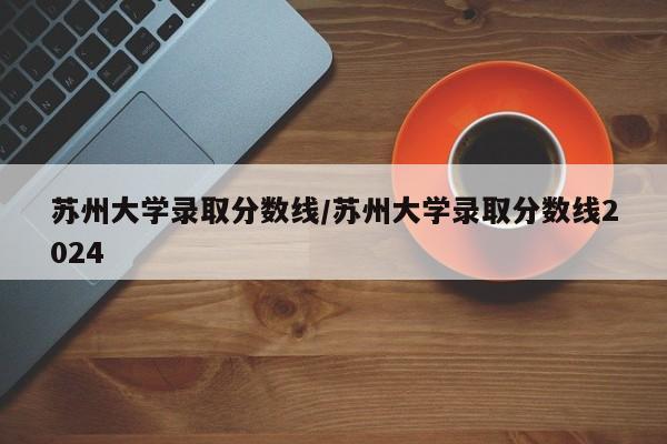 苏州大学录取分数线/苏州大学录取分数线2024