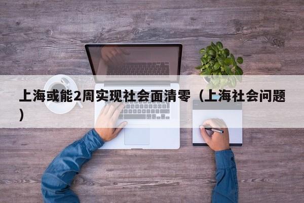 上海或能2周实现社会面清零（上海社会问题）