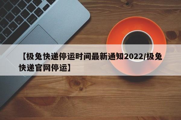 【极兔快递停运时间最新通知2022/极兔快递官网停运】