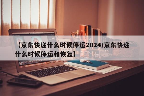 【京东快递什么时候停运2024/京东快递什么时候停运和恢复】