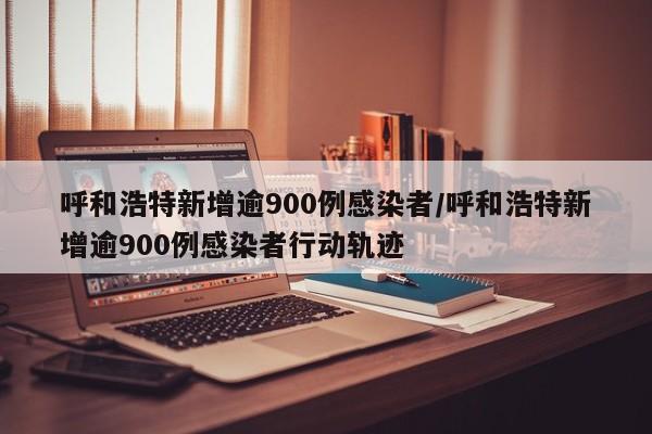 呼和浩特新增逾900例感染者/呼和浩特新增逾900例感染者行动轨迹