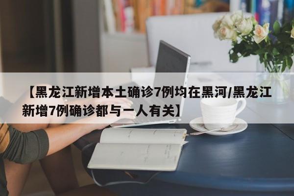 【黑龙江新增本土确诊7例均在黑河/黑龙江新增7例确诊都与一人有关】