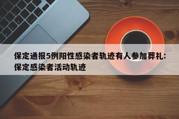 保定通报5例阳性感染者轨迹有人参加葬礼:保定感染者活动轨迹