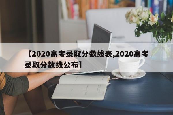 【2020高考录取分数线表,2020高考录取分数线公布】