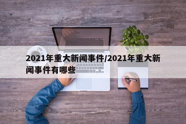 2021年重大新闻事件/2021年重大新闻事件有哪些
