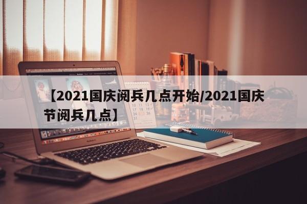 【2021国庆阅兵几点开始/2021国庆节阅兵几点】