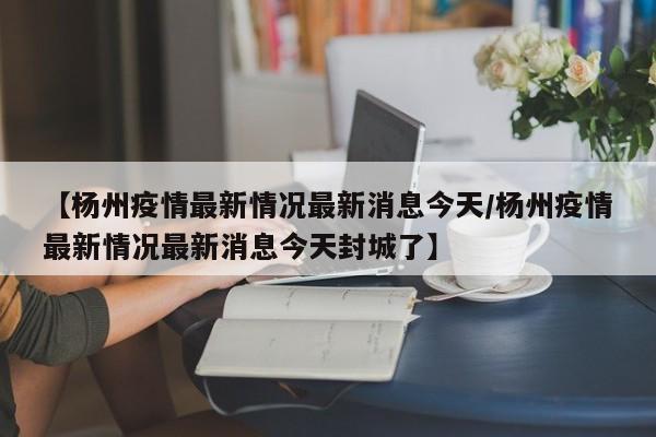 【杨州疫情最新情况最新消息今天/杨州疫情最新情况最新消息今天封城了】