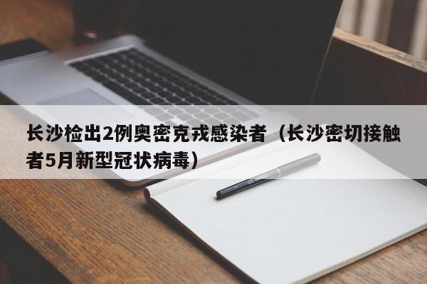 长沙检出2例奥密克戎感染者(长沙密切接触者5月新型冠状病毒)