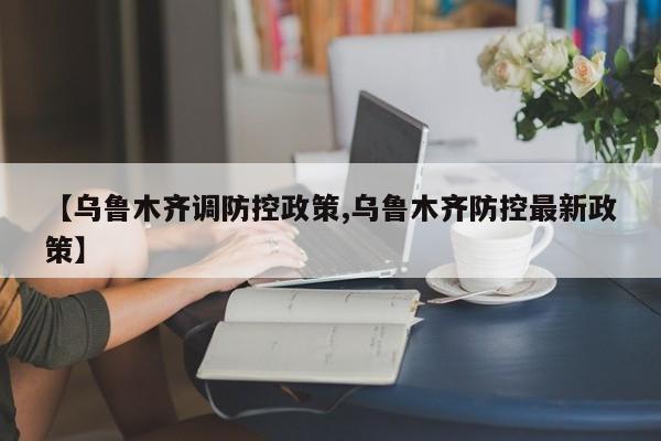 【乌鲁木齐调防控政策,乌鲁木齐防控最新政策】