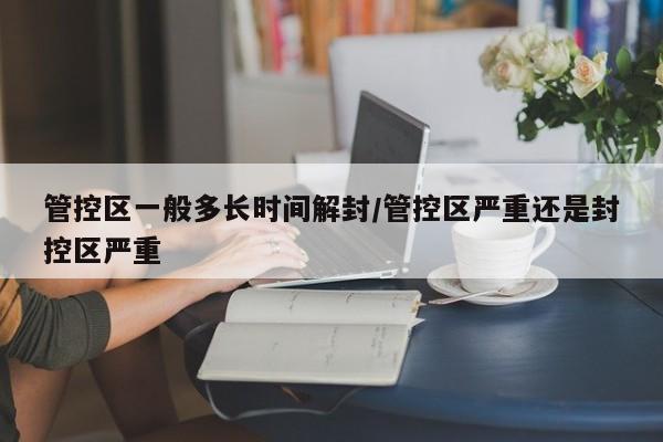 管控区一般多长时间解封/管控区严重还是封控区严重