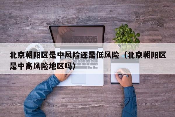 北京朝阳区是中风险还是低风险(北京朝阳区是中高风险地区吗)